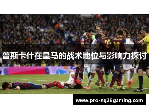 普斯卡什在皇马的战术地位与影响力探讨 普斯卡什在皇马的战术地位与影响力探讨
