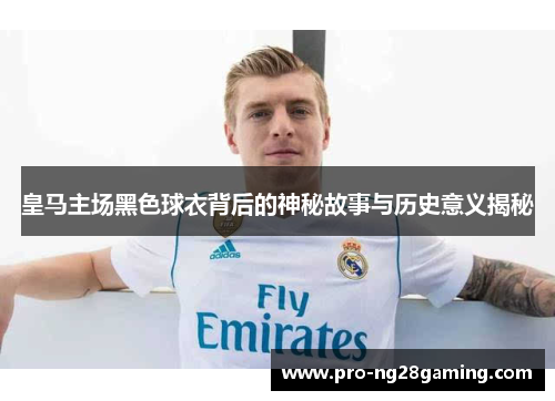 皇马主场黑色球衣背后的神秘故事与历史意义揭秘