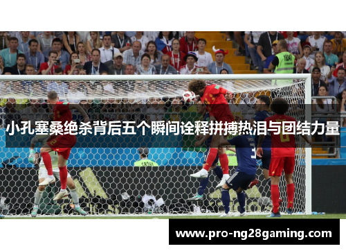 小孔塞桑绝杀背后五个瞬间诠释拼搏热泪与团结力量