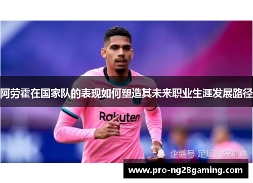阿劳霍在国家队的表现如何塑造其未来职业生涯发展路径