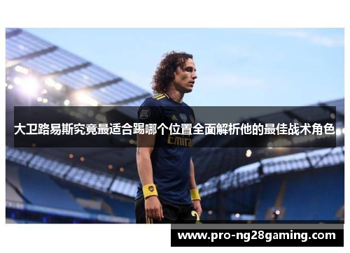 大卫路易斯究竟最适合踢哪个位置全面解析他的最佳战术角色 大卫路易斯究竟最适合踢哪个位置全面解析他的最佳战术角色