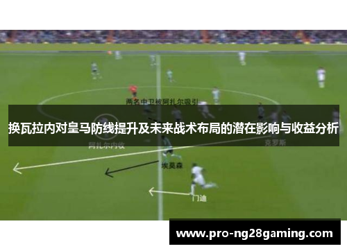 换瓦拉内对皇马防线提升及未来战术布局的潜在影响与收益分析