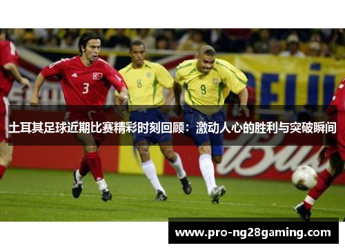 土耳其足球近期比赛精彩时刻回顾：激动人心的胜利与突破瞬间