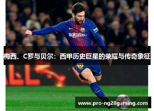 梅西、C罗与贝尔:西甲历史巨星的荣耀与传奇象征 梅西、C罗与贝尔:西甲历史巨星的荣耀与传奇象征