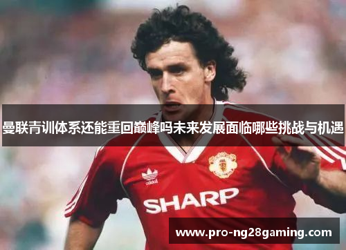 曼联青训体系还能重回巅峰吗未来发展面临哪些挑战与机遇 曼联青训体系还能重回巅峰吗未来发展面临哪些挑战与机遇