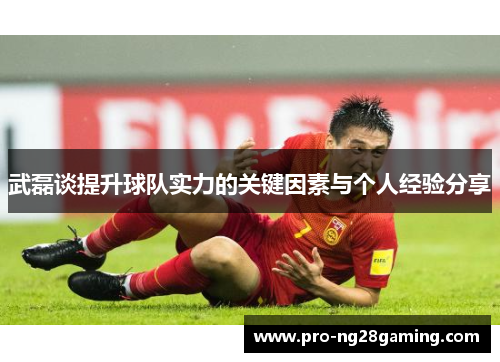 武磊谈提升球队实力的关键因素与个人经验分享