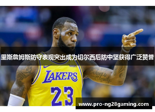 里斯詹姆斯防守表现突出成为切尔西后防中坚获得广泛赞誉 里斯詹姆斯防守表现突出成为切尔西后防中坚获得广泛赞誉