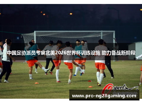 中国足协派员考察北美2026世界杯训练设施 助力备战新阶段 中国足协派员考察北美2026世界杯训练设施 助力备战新阶段